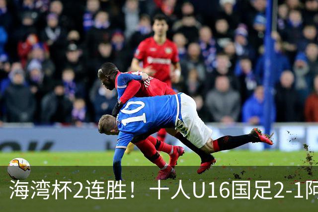 海湾杯2连胜！十人U16国足2-1阿曼 袁博涵造2球 刘凯源破门+染红